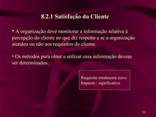 Planejamento da 84
8.2.1 Satisfação do Cliente
• A organização deve monitorar a informação relativa à
percepção do cliente no que diz respeito a se a organização
atendeu ou não aos requisitos do cliente.
• Os métodos para obter e utilizar essa informação devem
ser determinados.
Requisito totalmente novo
Impacto : significativo
 