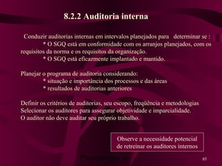 Planejamento da 85
8.2.2 Auditoria interna
Conduzir auditorias internas em intervalos planejados para determinar se :
* O SGQ está em conformidade com os arranjos planejados, com os
requisitos da norma e os requisitos da organização.
* O SGQ está eficazmente implantado e mantido.
Planejar o programa de auditoria considerando:
* situação e importância dos processos e das áreas
* resultados de auditorias anteriores
Definir os critérios de auditorias, seu escopo, freqüência e metodologias
Selecionar os auditores para assegurar objetividade e imparcialidade.
O auditor não deve auditar seu próprio trabalho.
Observe a necessidade potencial
de retreinar os auditores internos
 
