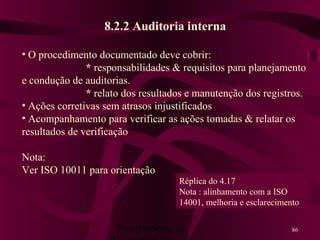 Planejamento da 86
8.2.2 Auditoria interna
• O procedimento documentado deve cobrir:
* responsabilidades & requisitos para planejamento
e condução de auditorias.
* relato dos resultados e manutenção dos registros.
• Ações corretivas sem atrasos injustificados
• Acompanhamento para verificar as ações tomadas & relatar os
resultados de verificação
Nota:
Ver ISO 10011 para orientação
Réplica do 4.17
Nota : alinhamento com a ISO
14001, melhoria e esclarecimento
 