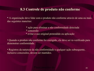 Planejamento da 89
8.3 Controle de produto não conforme
• A organização deve lidar com o produto não conforme através de uma ou mais
das seguintes maneiras:
* ação para eliminar a não conformidade detectada
* concessão
* evitar o uso original pretendido ou aplicação
• Quando o produto não conforme for corrigido, ele deve ser re-verificado para
demonstrar conformidade.
• Registros da natureza da não conformidade e qualquer ação subsequente,
inclusive concessões, devem ser mantidos.
 