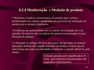 Planejamento da 90
8.2.4 Monitoração e Medição de produto
• Monitorar e medir as características do produto para verificar
conformidade nos estágios apropriados dos processos de realização, de
acordo com os arranjos planejados.
• Evidências de conformidade com os critérios de aceitação deve ser
mantida. Os registros devem indicar a(s) pessoa (s) autorizada (s) para
liberação do produto.
• A liberação ou entrega não deve prosseguir até que todos os arranjos
planejados tenham sido satisfatoriamente concluídos, a menos que de
outra forma aprovado por autoridade competente e, quando aplicável, pelo
cliente.
Cláusula grandemente simplificada 4.10.
Nota : procedimentos documentados não
requeridos explicitamente.
 