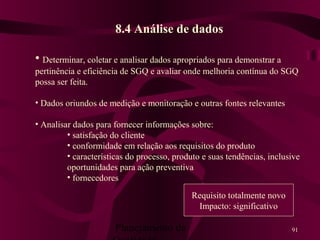 Planejamento da 91
8.4 Análise de dados
• Determinar, coletar e analisar dados apropriados para demonstrar a
pertinência e eficiência de SGQ e avaliar onde melhoria contínua do SGQ
possa ser feita.
• Dados oriundos de medição e monitoração e outras fontes relevantes
• Analisar dados para fornecer informações sobre:
• satisfação do cliente
• conformidade em relação aos requisitos do produto
• características do processo, produto e suas tendências, inclusive
oportunidades para ação preventiva
• fornecedores
Requisito totalmente novo
Impacto: significativo
 