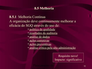 Planejamento da 92
8.5 Melhoria
8.5.1 Melhoria Contínua
A organização deve continuamente melhorar a
eficácia do SGQ através do uso de:
• política da qualidade
• resultados da auditoria
• análise de dados
• ações corretivas
• ações preventivas
• análise crítica pela alta administração
Requisito novo!
Impacto: significativo
 
