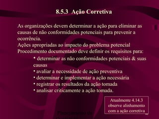 Planejamento da 96
8.5.3 Ação Corretiva
As organizações devem determinar a ação para eliminar as
causas de não conformidades potenciais para prevenir a
ocorrência.
Ações apropriadas ao impacto do problema potencial
Procedimento documentado deve definir os requisitos para:
• determinar as não conformidades potenciais & suas
causas
• avaliar a necessidade de ação preventiva
• determinar e implementar a ação necessária
• registrar os resultados da ação tomada
• analisar criticamente a ação tomada.
Atualmente 4.14.3
observe alinhamento
com a ação corretiva
 