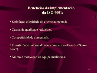 Planejamento da 97
Benefícios da implementação
da ISO 9001:
• Satisfação e lealdade do cliente aumentada.
• Custos da qualidade reduzidos.
• Competitividade aumentada.
• Transferência interna de conhecimento melhorada (“know
how”).
• Ânimo e motivação da equipe melhorada.
 