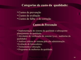 Planejamento da 99
Categorias de custo da qualidade:
• Custos de prevenção
• Custos de avaliação
• Custos de falha e de correção
Custos de Prevenção
• Implementação do sistema da qualidade e subsequente
planejamento da qualidade.
• Atividades de verificação do sistema ( p.ex.. auditorias da
qualidade)
• Análises críticas do sistema pela alta administração.
•Avaliação de fornecedores.
• Treinamento e educação.
• Programas de melhorias da qualidade.
 