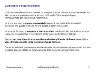 La memoria e l’apprendimento
L’informazione che riceviamo realizza un viaggio azzardato dai nostri organi sensoriali fino
alla memoria a lungo termine (se arriva), nella quale l’informazione rimane
immagazzinata per il successivo reperimento.
La prima stazione, la memoria sensoriale, contiene una copia della sensazione
originaria, ma questa memoria ha una durata di pochi millisecondi.
La seconda fermata, la memoria a breve termine, mantiene i dati per qualche secondo
in più, ma in questa fase l’informazione perde buona parte dei suoi dettagli.
Spesso, per non dimenticarla, dobbiamo ripetere più volte l’informazione, allora
viene immagazzinata nella memoria a lungo termine.
Questo modello del funzionamento della memoria, inteso a livello molto generale, soddisfa
le ipotesi più accreditate sul funzionamento della memoria nell’apprendimento.

Giuseppe Albezzano

IISS Boselli Alberti Pertini

11

 