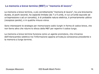 La memoria a breve termine (MBT) o “memoria di lavoro”
La memoria a breve termine, o più correttamente “memoria di lavoro”, ha una brevissima
durata, di pochi secondi, ha capacità limitata (da 7 a 9 unità, in cui un’unità equivale ad
un’espressione o ad un concetto), è di probabile natura elettrica, è primariamente uditiva
(recepisce parole), e in qualche misura visiva.
Sono interessanti le strategie per memorizzare codici lunghi in forma di codice breve, che
non fanno altro che ridurre lo sforzo della MBT per reperire il codice lungo.
La memoria a breve termine funziona come un agente promotore, che s’incarica
dell’interscambio selettivo tra l’informazione appena arrivata,la conoscenza precedente e
la memoria a lungo termine.

Giuseppe Albezzano

IISS Boselli Alberti Pertini

16

 