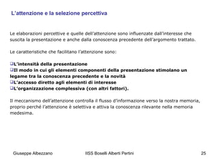 L’attenzione e la selezione percettiva

Le elaborazioni percettive e quelle dell’attenzione sono influenzate dall’interesse che
suscita la presentazione e anche dalla conoscenza precedente dell’argomento trattato.
Le caratteristiche che facilitano l’attenzione sono:
L’intensità della presentazione
Il modo in cui gli elementi componenti della presentazione stimolano un
legame tra la conoscenza precedente e la novità
L’accesso diretto agli elementi di interesse
L’organizzazione complessiva (con altri fattori).
Il meccanismo dell’attenzione controlla il flusso d’informazione verso la nostra memoria,
proprio perché l’attenzione è selettiva e attiva la conoscenza rilevante nella memoria
medesima.

Giuseppe Albezzano

IISS Boselli Alberti Pertini

25

 