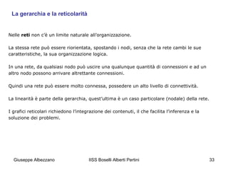 La gerarchia e la reticolarità

Nelle reti non c’è un limite naturale all’organizzazione.
La stessa rete può essere riorientata, spostando i nodi, senza che la rete cambi le sue
caratteristiche, la sua organizzazione logica.
In una rete, da qualsiasi nodo può uscire una qualunque quantità di connessioni e ad un
altro nodo possono arrivare altrettante connessioni.
Quindi una rete può essere molto connessa, possedere un alto livello di connettività.
La linearità è parte della gerarchia, quest’ultima è un caso particolare (nodale) della rete.
I grafici reticolari richiedono l’integrazione dei contenuti, il che facilita l’inferenza e la
soluzione dei problemi.

Giuseppe Albezzano

IISS Boselli Alberti Pertini

33

 
