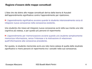 Ragione d’essere delle mappe concettuali
L’idea che sta dietro alle mappe concettuali deriva dalla teoria di Ausubel
dell’apprendimento significativo contro l’apprendimento per ripetizione.
L’apprendimento significativo avviene quando lo studente intenzionalmente cerca di
integrare nuova conoscenza nella conoscenza esistente.
Uno studente che riesce ad integrare nuova conoscenza avrà nella sua mente una rete
cognitiva più estesa, e per questo più percorsi di reperimento
L’apprendimento per memorizzazione avviene quando uno studente semplicemente
memorizza informazione, senza l’interesse o la motivazione di relazionare
quell’informazione alla conoscenza precedente.
Per questo, lo studente memorista avrà una rete meno estesa di quella dello studnete
significativo e meno percorsi di reperimento tra i concetti nella sua conoscenza.

Giuseppe Albezzano

IISS Boselli Alberti Pertini

4

 