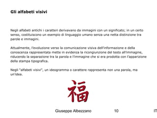 Gli alfabeti visivi

Negli alfabeti antichi i caratteri derivavano da immagini con un significato; in un certo
senso, costituiscono un esempio di linguaggio umano senza una netta distinzione tra
parole e immagini.
Attualmente, l’evoluzione verso la comunicazione visiva dell’informazione e della
conoscenza rappresentata mette in evidenza la ricongiunzione del testo all’immagine,
riducendo la separazione tra la parola e l’immagine che si era prodotta con l’apparizione
della stampa tipografica.
Negli “alfabeti visivi”, un ideogramma o carattere rappresenta non una parola, ma
un’idea.

Giuseppe Albezzano

10

IT

 