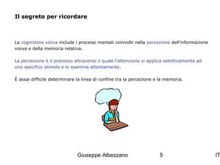 Il segreto per ricordare

La cognizione visiva include i processi mentali coinvolti nella percezione dell’informazione
visiva e della memoria relativa.
La percezione è il processo attraverso il quale l’attenzione si applica selettivamente ad
uno specifico stimolo e lo esamina attentamente.
È assai difficile determinare la linea di confine tra la percezione e la memoria.

Giuseppe Albezzano

5

IT

 