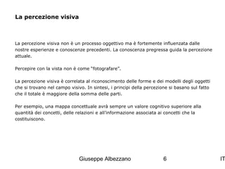 La percezione visiva

La percezione visiva non è un processo oggettivo ma è fortemente influenzata dalle
nostre esperienze e conoscenze precedenti. La conoscenza pregressa guida la percezione
attuale.
Percepire con la vista non è come “fotografare”.
La percezione visiva è correlata al riconoscimento delle forme e dei modelli degli oggetti
che si trovano nel campo visivo. In sintesi, i principi della percezione si basano sul fatto
che il totale è maggiore della somma delle parti.
Per esempio, una mappa concettuale avrà sempre un valore cognitivo superiore alla
quantità dei concetti, delle relazioni e all’informazione associata ai concetti che la
costituiscono.

Giuseppe Albezzano

6

IT

 