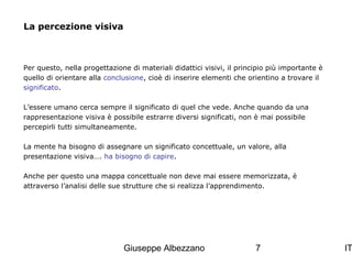 La percezione visiva

Per questo, nella progettazione di materiali didattici visivi, il principio più importante è
quello di orientare alla conclusione, cioè di inserire elementi che orientino a trovare il
significato.
L’essere umano cerca sempre il significato di quel che vede. Anche quando da una
rappresentazione visiva è possibile estrarre diversi significati, non è mai possibile
percepirli tutti simultaneamente.
La mente ha bisogno di assegnare un significato concettuale, un valore, alla
presentazione visiva…. ha bisogno di capire.
Anche per questo una mappa concettuale non deve mai essere memorizzata, è
attraverso l’analisi delle sue strutture che si realizza l’apprendimento.

Giuseppe Albezzano

7

IT

 