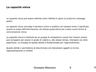 La capacità visiva

La capacità visiva può essere definita come l’abilità di capire (e produrre) messaggi
grafici.
La capacità visiva coinvolge il pensiero critico e analitico nel valutare tanto il significato
quanto lo scopo dell’informazione, ed utilizza quest’ultima per creare nuove forme di
comunicazione visiva.
La capacità visiva è costituita da un gruppo di competenze visuali che l’essere umano
può sviluppare per essere in grado di vedere e, allo stesso tempo, interagire con altre
esperienze. Lo sviluppo di queste abilità è fondamentale per l’apprendimento.
Queste abilità ci permettono di discriminare ed interpretare oggetti (o la loro
rappresentazione) e simboli.

Giuseppe Albezzano

8

IT

 