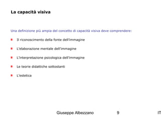 La capacità visiva

Una definizione più ampia del concetto di capacità visiva deve comprendere:
Il riconoscimento della fonte dell’immagine
L’elaborazione mentale dell’immagine
L’interpretazione psicologica dell’immagine
Le teorie didattiche sottostanti
L’estetica

Giuseppe Albezzano

9

IT

 