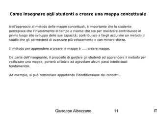 Come insegnare agli studenti a creare una mappa concettuale
Nell’approccio al metodo delle mappe concettuali, è importante che lo studente
percepisca che l’investimento di tempo e risorse che sta per realizzare contribuisce in
primo luogo allo sviluppo delle sue capacità; contribuisce a fargli acquisire un metodo di
studio che gli permetterà di avanzare più velocemente e con minore sforzo.
Il metodo per apprendere a creare le mappe è …… creare mappe.
Da parte dell’insegnante, il proposito di guidare gli studenti ad apprendere il metodo per
realizzare una mappa, porterà all’inizio ad agevolare alcuni passi intellettuali
fondamentali.
Ad esempio, si può cominciare apportando l’identificazione dei concetti.

Giuseppe Albezzano

11

IT

 