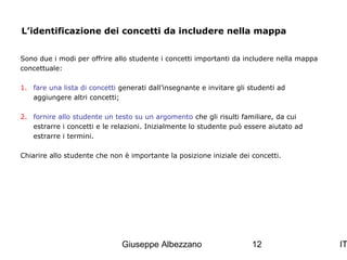 L’identificazione dei concetti da includere nella mappa
Sono due i modi per offrire allo studente i concetti importanti da includere nella mappa
concettuale:
1. fare una lista di concetti generati dall’insegnante e invitare gli studenti ad
aggiungere altri concetti;
2. fornire allo studente un testo su un argomento che gli risulti familiare, da cui
estrarre i concetti e le relazioni. Inizialmente lo studente può essere aiutato ad
estrarre i termini.
Chiarire allo studente che non è importante la posizione iniziale dei concetti.

Giuseppe Albezzano

12

IT

 