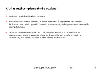 Altri aspetti complementari e opzionali
Scrivere i testi descrittivi dei concetti.
Creare delle istanze di concetti, in modo nominale: è importante se i concetti
individuati sono molto generici o astratti e, comunque, se l’argomento richiede delle
esemplificazioni.
Se si sta usando un software per creare mappe, valutare la convenienza di
rappresentare qualche concetto o istanza di concetto con piccole immagini o
animazioni, o di associare video o altre risorse multimediali.

Giuseppe Albezzano

15

IT

 