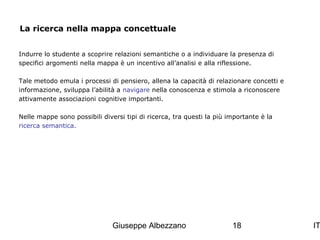 La ricerca nella mappa concettuale
Indurre lo studente a scoprire relazioni semantiche o a individuare la presenza di
specifici argomenti nella mappa è un incentivo all’analisi e alla riflessione.
Tale metodo emula i processi di pensiero, allena la capacità di relazionare concetti e
informazione, sviluppa l’abilità a navigare nella conoscenza e stimola a riconoscere
attivamente associazioni cognitive importanti.
Nelle mappe sono possibili diversi tipi di ricerca, tra questi la più importante è la
ricerca semantica.

Giuseppe Albezzano

18

IT

 