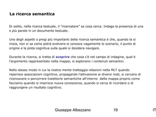 La ricerca semantica
Di solito, nella ricerca testuale, il “ricercatore” sa cosa cerca. Indaga la presenza di una
o più parole in un documento testuale.
Uno degli aspetti o pregi più importanti della ricerca semantica è che, quando la si
inizia, non si sa come potrà evolvere:si conosce vagamente lo scenario, il punto di
origine e la pista cognitiva sulla quale si desidera navigare.
Durante la ricerca, si tratta di scoprire che cosa c’è nel campo di indagine, qual è
l’argomento rappresentato nella mappa; si esplorano i contenuti semantici.
Nello stesso modo in cui la nostra mente tratteggia relazioni nella MLT quando
reperisce associazioni cognitive, propagando l’attivazione ai diversi nodi, si cercano di
riconoscere o percorrere traiettorie semantiche all’interno della mappa proprio come
facciamo quando si inserisce nuova conoscenza, quando si cerca di ricordare o di
raggiungere un risultato cognitivo.

Giuseppe Albezzano

19

IT

 