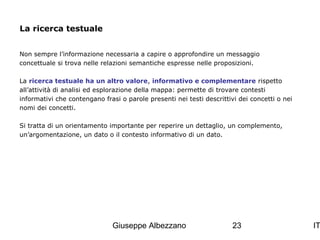 La ricerca testuale
Non sempre l’informazione necessaria a capire o approfondire un messaggio
concettuale si trova nelle relazioni semantiche espresse nelle proposizioni.
La ricerca testuale ha un altro valore, informativo e complementare rispetto
all’attività di analisi ed esplorazione della mappa: permette di trovare contesti
informativi che contengano frasi o parole presenti nei testi descrittivi dei concetti o nei
nomi dei concetti.
Si tratta di un orientamento importante per reperire un dettaglio, un complemento,
un’argomentazione, un dato o il contesto informativo di un dato.

Giuseppe Albezzano

23

IT

 