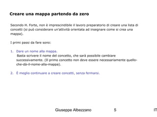Creare una mappa partendo da zero
Secondo H. Forte, non è imprescindibile il lavoro preparatorio di creare una lista di
concetti (si può considerare un’attività orientata ad insegnare come si crea una
mappa).
I primi passi da fare sono:
1. Dare un nome alla mappa.
Basta scrivere il nome del concetto, che sarà possibile cambiare
successivamente. (Il primo concetto non deve essere necessariamente quelloche-dà-il-nome-alla-mappa).
2. È meglio continuare a creare concetti, senza fermarsi.

Giuseppe Albezzano

5

IT

 