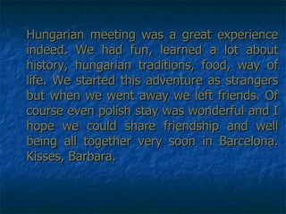 Hungarian meeting was a great experience indeed. We had fun, learned a lot about history, hungarian traditions, food, way of life. We started this adventure as strangers but when we went away we left friends. Of course even polish stay was wonderful and I hope we could share friendship and well being all together very soon in Barcelona. Kisses, Barbara. 