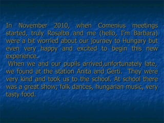 In November 2010, when Comenius meetings started, truly Rosalba and me (hello, I’m Barbara) were a bit worried about our journey to Hungary but even very happy and excited to begin this new experience.  When we and our pupils arrived,unfortunately late, we found at the station Anita and Gerti.  They were very kind and took us to the school. At school there was a great show; folk dances, hungarian music, very tasty food. 