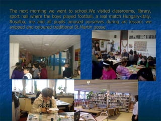 The next morning we went to school.We visited classrooms, library, sport hall where the boys played football, a real match Hungary-Italy. Rosalba, me and all pupils amused ourselves during art lesson: we snipped and coloured traditional St.Martin goose 