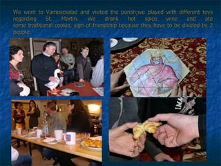 We went to Vamoscsalad and visited the parish;we played with different toys regarding St. Martin. We drank hot spice wine and ate some traditional cookie, sign of friendship because they have to be divided by 2 people.   
