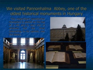 We visited Pannonhalma  Abbey, one of the oldest historical monuments in Hungary This magnificent benedectine monastery is placed on the top of a hill and is very rich of artworks but the most interesting, in my opinion, was the library. 