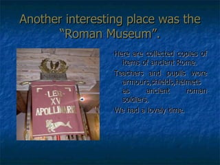 Another interesting place was the “Roman Museum”. Here are collected copies of items of ancient Rome. Teachers and pupils wore armours,shields,helmets as ancient roman soldiers. We had a lovely time. 