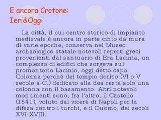 E ancora Crotone: Ieri&Oggi La città, il cui centro storico di impianto medievale è ancora in parte cinto da mura di varie epoche, conserva nel Museo archeologico statale notevoli reperti greci provenienti dal santuario di Era Lacinia, un complesso di edifici che sorgeva sul promontorio Lacinio, oggi detto capo Colonna perché del tempio dorico (VI o V secolo a.C.) dedicato alla dea resta solo una colonna con il basamento. Altri notevoli monumenti sono, fra l'altro, il Castello (1541), voluto dal viceré di Napoli per la difesa contro i turchi, e il Duomo, dei secoli XVI-XVIII.  