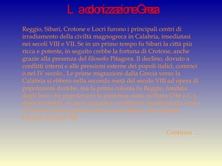 La colonizzazione Greca Reggio, Sibari, Crotone e Locri furono i principali centri di irradiamento della civiltà magnogreca in Calabria, insediatasi nei secoli VIII e VII. Se in un primo tempo fu Sibari la città più ricca e potente, in seguito crebbe la fortuna di Crotone, anche grazie alla presenza del filosofo Pitagora. Il declino, dovuto a conflitti interni e alle pressioni esterne dei popoli italici, cominci ò nel IV secolo.. Le prime migrazioni dalla Grecia verso la Calabria si ebbero nella seconda metà del secolo VIII ad opera di popolazioni doriche, ma la prima colonia fu Reggio, fondata dagli Ionii che popolavano la prossima costa siciliana (744 a.C.); dopo probabili, se pure sporadici ed effimeri insediamenti, verso il 710 una prima corrente achea fondò Síbari, una seconda Crotone verso il 708;  Continua … 