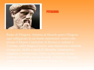 Busto di Pitagora. Attorno al filosofo greco Pitagora (qui raffigurato in un busto marmoreo conservato presso il Museo Capitolino di Roma) si radunò a Crotone, nella Magna Grecia, una numerosa comunità di seguaci, dediti a studi di filosofia, matematica, religione e astronomia. Dopo la sua morte, la sua dottrina conobbe ancora fecondi sviluppi a Taranto, presso la scuola di Archita (IV secolo a.C.). PITAGORA 