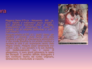 Pitagora Pitagora (Samo 575 ca. - Metaponto 490 ca. a.C.), filosofo e matematico greco. Ereditò i temi dell'antica tradizione ionica di Talete, Anassimandro e Anassimene, e venne in contatto con la religione babilonese e con i culti misterici. Pitagora attorno al 530 a.C. lasciò Samo per stabilirsi a Crotone, dove fondò una setta religiosa e politica di orientamento aristocratico e una scuola filosofica la cui attività contribuì a rendere la città il più importante centro della Magna Grecia. Pitagora quasi certamente non scrisse nulla: il suo pensiero e le sue dottrine, noti tradizionalmente con il nome di pitagorismo, ci sono giunti attraverso le opere dei discepoli. È pertanto difficile distinguere il loro contributo teorico dal nucleo originario, direttamente riconducibile al maestro. 