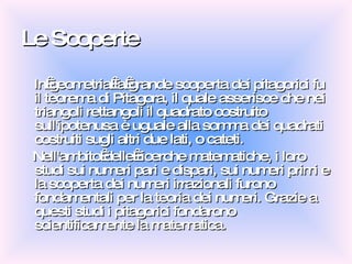 Le Scoperte In geometria la grande scoperta dei pitagorici fu il teorema di Pitagora, il quale asserisce che nei triangoli rettangoli il quadrato costruito sull'ipotenusa è uguale alla somma dei quadrati costruiti sugli altri due lati, o cateti. Nell'ambito delle ricerche matematiche, i loro studi sui numeri pari e dispari, sui numeri primi e la scoperta dei numeri irrazionali furono fondamentali per la teoria dei numeri. Grazie a questi studi i pitagorici fondarono scientificamente la matematica. 