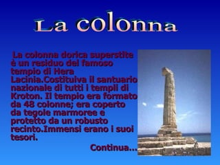 La colonna dorica superstite è un residuo del famoso tempio di Hera  Lacinia.Costituiva il santuario nazionale di tutti i templi di Kroton. Il tempio era formato da 48 colonne; era coperto da tegole marmoree e protetto da un robusto recinto.Immensi erano i suoi tesori. Continua… La colonna 