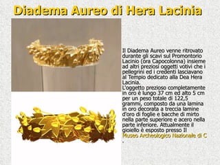 Diadema Aureo di Hera Lacinia Il Diadema Aureo venne ritrovato durante gli scavi sul Promontorio Lacinio (ora Capocolonna) insieme ad altri preziosi oggetti votivi che i pellegrini ed i credenti lasciavano al Tempio dedicato alla Dea Hera Lacinia. L'oggetto prezioso completamente in oro è lungo 37 cm ed alto 5 cm per un peso totale di 122,5 grammi, composto da una lamina in oro decorata a treccia lamine d'oro di foglie e bacche di mirto nella parte superiore e acero nella parte inferiore. Attualmente il gioiello è esposto presso Il  Museo Archeologico Nazionale di Crotone .  