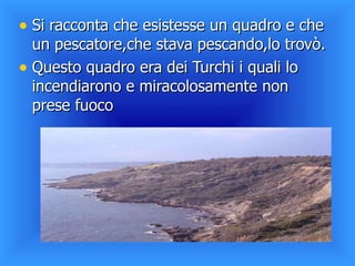 Si racconta che esistesse un quadro e che un pescatore,che stava pescando,lo trovò. Questo quadro era dei Turchi i quali lo incendiarono e miracolosamente non prese fuoco  