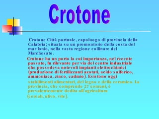 Crotone Città portuale, capoluogo di provincia della Calabria; situata su un promontorio della costa del mar Ionio, nella vasta regione collinare del Marchesato. Crotone ha un porto la cui importanza, nel recente passato, fu rilevante per via del centro industriale che possedeva notevoli impianti elettrochimici (produzione di fertilizzanti azotati, acido solforico, ammoniaca, zinco, cadmio). Esistono oggi  stabilimenti alimentari, del legno e della ceramica. La provincia, che comprende 27 comuni, è prevalentemente dedita all’agricoltura  (cereali, ulivo, vite). Crotone 