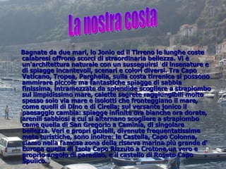 Bagnate da due mari, lo Jonio ed il Tirreno le lunghe coste calabresi offrono scorci di straordinaria bellezza. Vi è un'architettura naturale con un susseguirsi  di insenature e di spiagge incantevoli, scenari e colori diversi. Tra Capo Vaticano, Tropea, Parghelia, sulla costa tirrenica si possono ammirare piccole ma fantastiche spiagge di sabbia finissima, intramezzate da splendide scogliere a strapiombo sul limpidissimo mare, calette segrete raggiungibili molto spesso solo via mare e isolotti che fronteggiano il mare, come quelli di Dino e di Cirella; sul versante jonico il paesaggio cambia: spiagge infinite ora bianche ora dorate, arenili sabbiosi a cui si alternano scogliere a strapiombo come quella di San Gregorio a Caminia, di singolare bellezza. Veri e propri gioielli, divenute frequentatissime mete turistiche, sono inoltre: le Castella, Capo Colonna, siamo nella famosa zona della riserva marina più grande d' Europa quella di Isola Capo Rizzuto a Crotone,un vero e proprio angolo di paradiso, e il castello di Roseto Capo Spulico. La nostra costa 