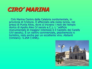 CIRO’ MARINA Cirò Marina Centro della Calabria nordorientale, in provincia di Crotone. È affacciato alla costa ionica, nei pressi di Punta Alice, dove si trovano i resti del tempio dorico di Apollo Aleo (V secolo a.C.). L ’ edificio monumentale di maggior interesse è il Castello dei Carafa (XV secolo). È un centro commerciale, peschereccio e turistico, noto anche per un eccellente vino. Abitanti (cirotani): 5.264 (1996). 