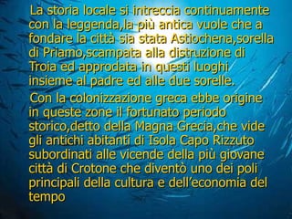 La storia locale si intreccia continuamente con la leggenda,la più antica vuole che a fondare la città sia stata Astiochena,sorella di Priamo,scampata alla distruzione di Troia ed approdata in questi luoghi insieme al padre ed alle due sorelle. Con la colonizzazione greca ebbe origine in queste zone il fortunato periodo storico,detto della Magna Grecia,che vide gli antichi abitanti di Isola Capo Rizzuto  subordinati alle vicende della più giovane città di Crotone che diventò uno dei poli principali della cultura e dell’economia del tempo 