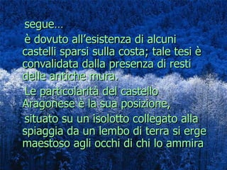 segue…  è dovuto all’esistenza di alcuni castelli sparsi sulla costa; tale tesi è convalidata dalla presenza di resti delle antiche mura. Le particolarità del castello Aragonese è la sua posizione, situato su un isolotto collegato alla spiaggia da un lembo di terra si erge maestoso agli occhi di chi lo ammira 