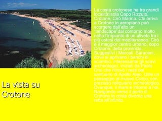 La vista su Crotone La costa crotonese ha tre grandi località:Isola Capo Rizzuto, Crotone, Cirò Marina. Chi arriva a Crotone in aeroplano può scorgere dall’alto un “landscape”dal contorno molto netto:l’impianto di un uliveto tra i più estesi del mediterraneo. Cirò è il maggior centro urbano, dopo Crotone, della provincia. Suggestivi i Mercati  Saraceni, dove si aprivano i banchi di scambio. Interessante gli scavi archeologici, iniziati da Paolo Orsi che ritrovò i resti del santuario di Apollo Aleo. Utile un passaggio al museo Civico, con prezioso reliquiario archeologico. Ovunque, il mare è intorno a noi. Navigando verso il porto di Crotone la costa diventa una retta all’infinito. 