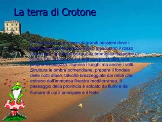 La terra di Crotone I  Il crotonese è una terra di grandi passioni dove i fuochi agricoli del periodo estivo mescolano il rosso con il nero, la zolla scura con la promessa del seme di grano. Qui la luce,poi, ha una sua profondità, una propria limpidezza. Illumina i luoghi ma anche i volti. Struttura le ombre pomeridiane, prepara il fondale delle notti afose, talvolta brezzeggiate dai refoli che entrano dall’immensa finestra mediterranea. Il paesaggio della provincia è solcato da fiumi e da fiumare di cui il principale è il Neto   