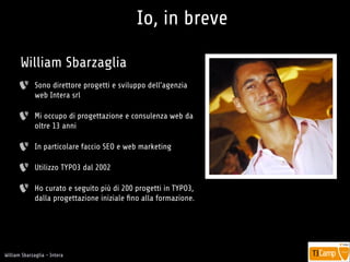 !
William Sbarzaglia - Intera
Io, in breve
Sono direttore progetti e sviluppo dell’agenzia
web Intera srl
Mi occupo di progettazione e consulenza web da
oltre 13 anni
In particolare faccio SEO e web marketing
Utilizzo TYPO3 dal 2002
Ho curato e seguito più di 200 progetti in TYPO3,
dalla progettazione iniziale ﬁno alla formazione.
William Sbarzaglia
 